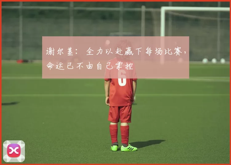 谢尔基：全力以赴赢下每场比赛，命运已不由自己掌控