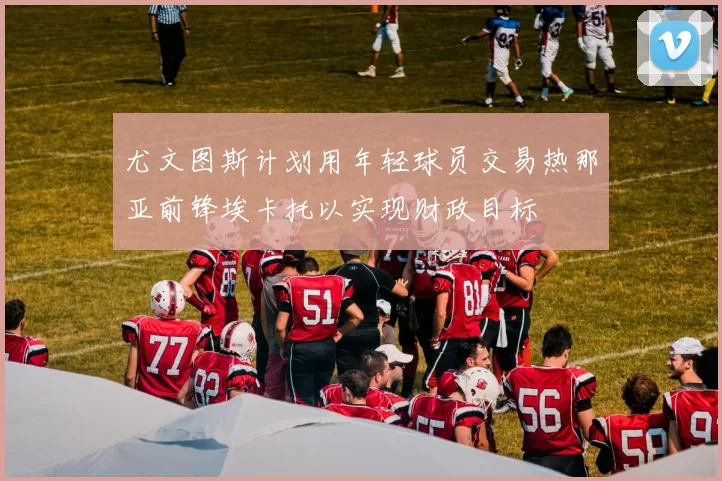 尤文图斯计划用年轻球员交易热那亚前锋埃卡托以实现财政目标