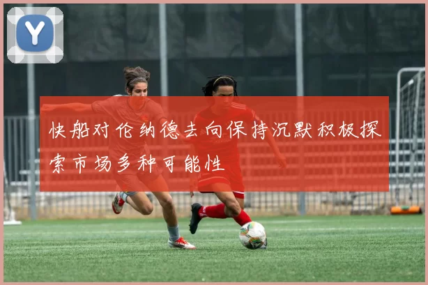 快船对伦纳德去向保持沉默积极探索市场多种可能性