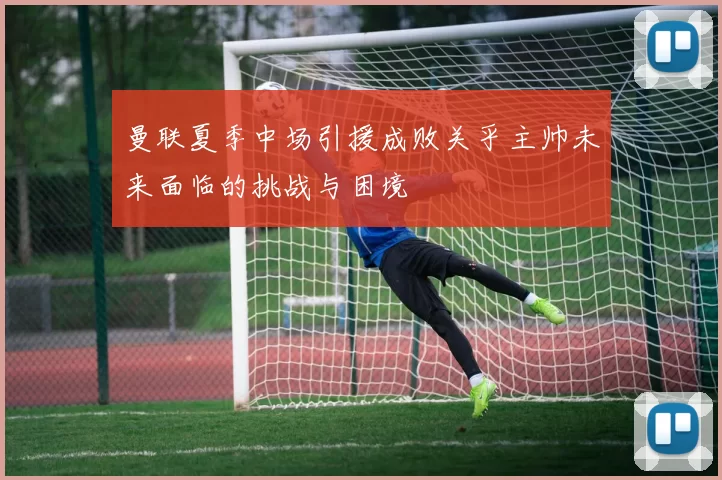 曼联夏季中场引援成败关乎主帅未来面临的挑战与困境