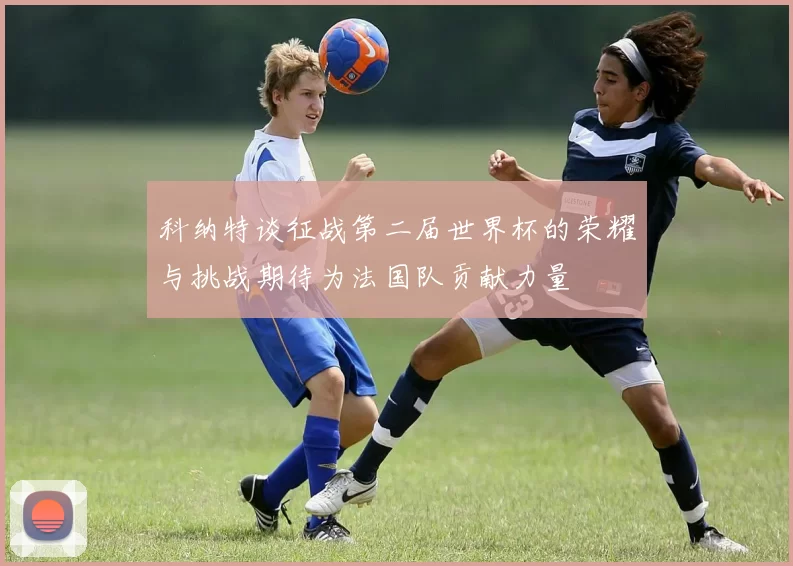 科纳特谈征战第二届世界杯的荣耀与挑战期待为法国队贡献力量