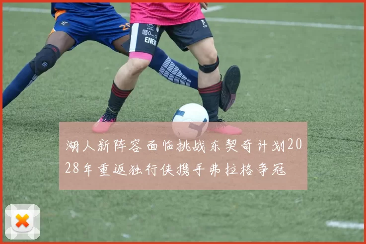 湖人新阵容面临挑战东契奇计划2028年重返独行侠携手弗拉格争冠