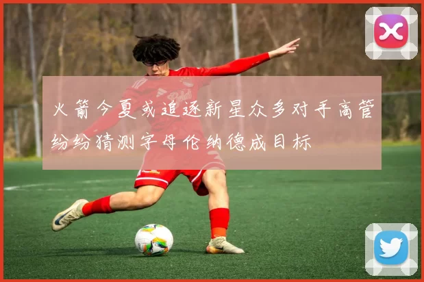 火箭今夏或追逐新星众多对手高管纷纷猜测字母伦纳德成目标