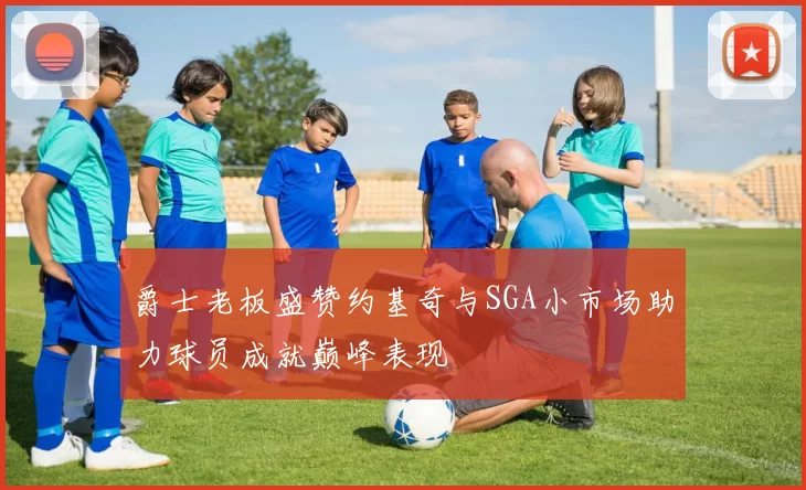 爵士老板盛赞约基奇与SGA小市场助力球员成就巅峰表现