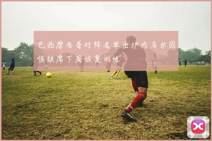 巴西摩洛哥对阵名单出炉内马尔因伤缺席下周恢复训练