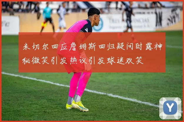 米切尔回应詹姆斯回归疑问时露神秘微笑引发热议引发球迷欢笑