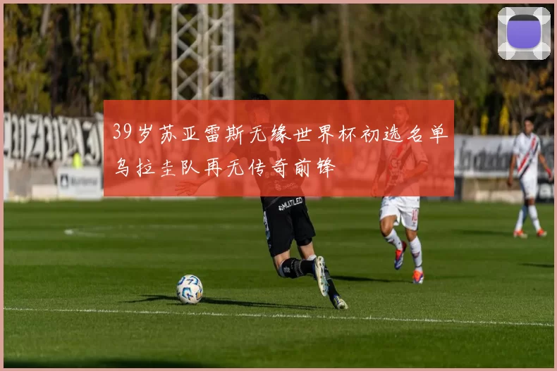 39岁苏亚雷斯无缘世界杯初选名单乌拉圭队再无传奇前锋