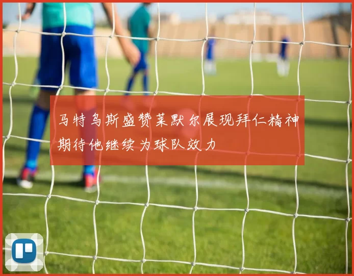 马特乌斯盛赞莱默尔展现拜仁精神期待他继续为球队效力