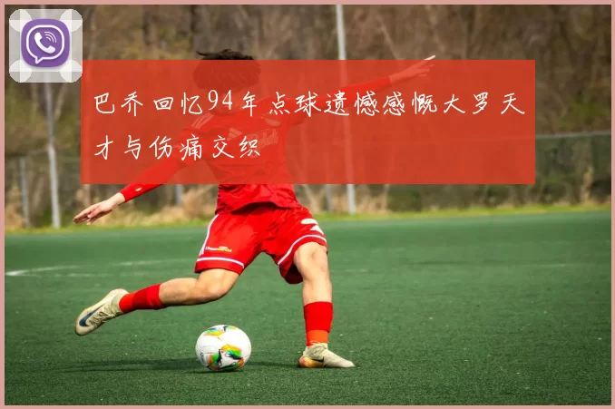 巴乔回忆94年点球遗憾感慨大罗天才与伤痛交织
