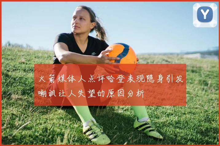 火箭媒体人点评哈登表现隐身引发嘲讽让人失望的原因分析