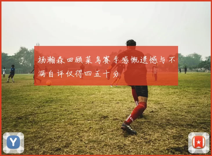 杨瀚森回顾菜鸟赛季感慨遗憾与不满自评仅得四五十分