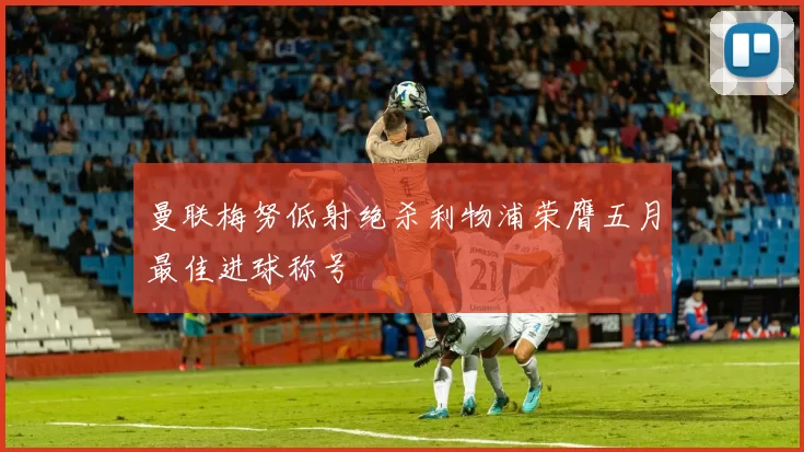 曼联梅努低射绝杀利物浦荣膺五月最佳进球称号