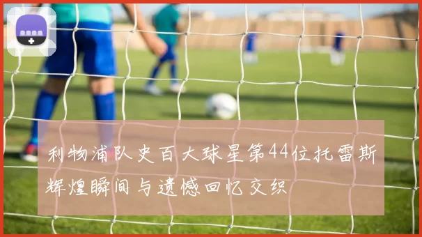 利物浦队史百大球星第44位托雷斯辉煌瞬间与遗憾回忆交织