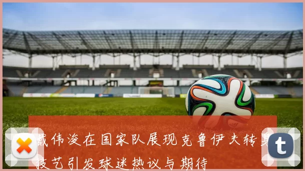 戴伟浚在国家队展现克鲁伊夫转身技艺引发球迷热议与期待