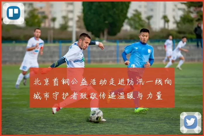 北京首钢公益活动走进防汛一线向城市守护者致敬传递温暖与力量