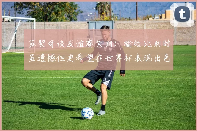 苏契奇谈友谊赛失利：输给比利时虽遗憾但更希望在世界杯表现出色